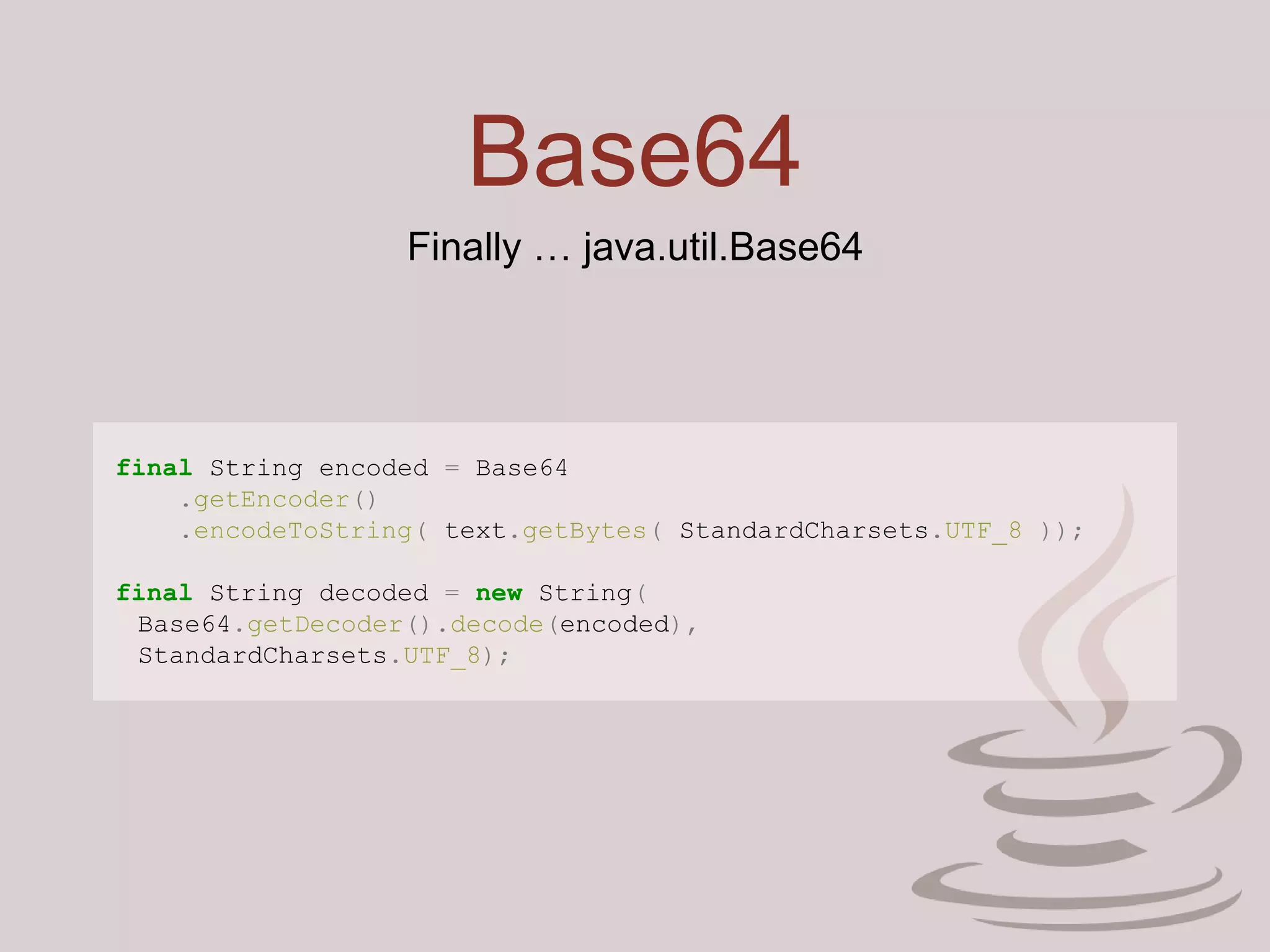 Base64
Finally … java.util.Base64
final String encoded = Base64
.getEncoder()
.encodeToString( text.getBytes( StandardCharsets.UTF_8 ));
final String decoded = new String(
Base64.getDecoder().decode(encoded),
StandardCharsets.UTF_8);
 