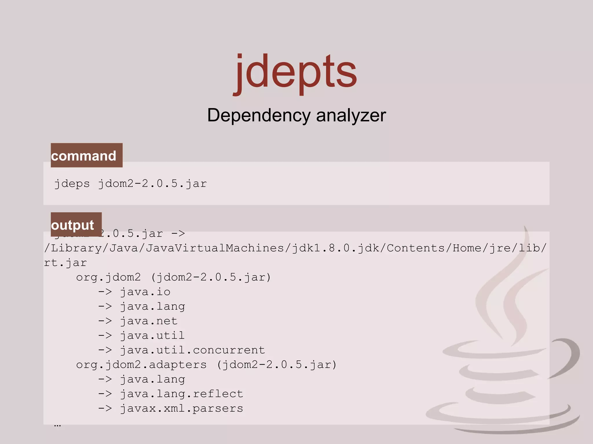 jdepts
Dependency analyzer
jdeps jdom2-2.0.5.jar
jdom2-2.0.5.jar ->
/Library/Java/JavaVirtualMachines/jdk1.8.0.jdk/Contents/Home/jre/lib/
rt.jar
org.jdom2 (jdom2-2.0.5.jar)
-> java.io
-> java.lang
-> java.net
-> java.util
-> java.util.concurrent
org.jdom2.adapters (jdom2-2.0.5.jar)
-> java.lang
-> java.lang.reflect
-> javax.xml.parsers
…
command
output
 