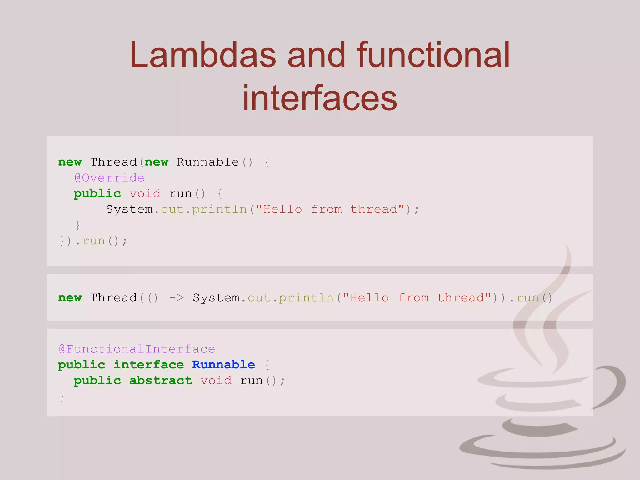 Lambdas and functional
interfaces
new Thread(new Runnable() {
@Override
public void run() {
System.out.println("Hello from thread");
}
}).run();
new Thread(() -> System.out.println("Hello from thread")).run()
@FunctionalInterface
public interface Runnable {
public abstract void run();
}
 