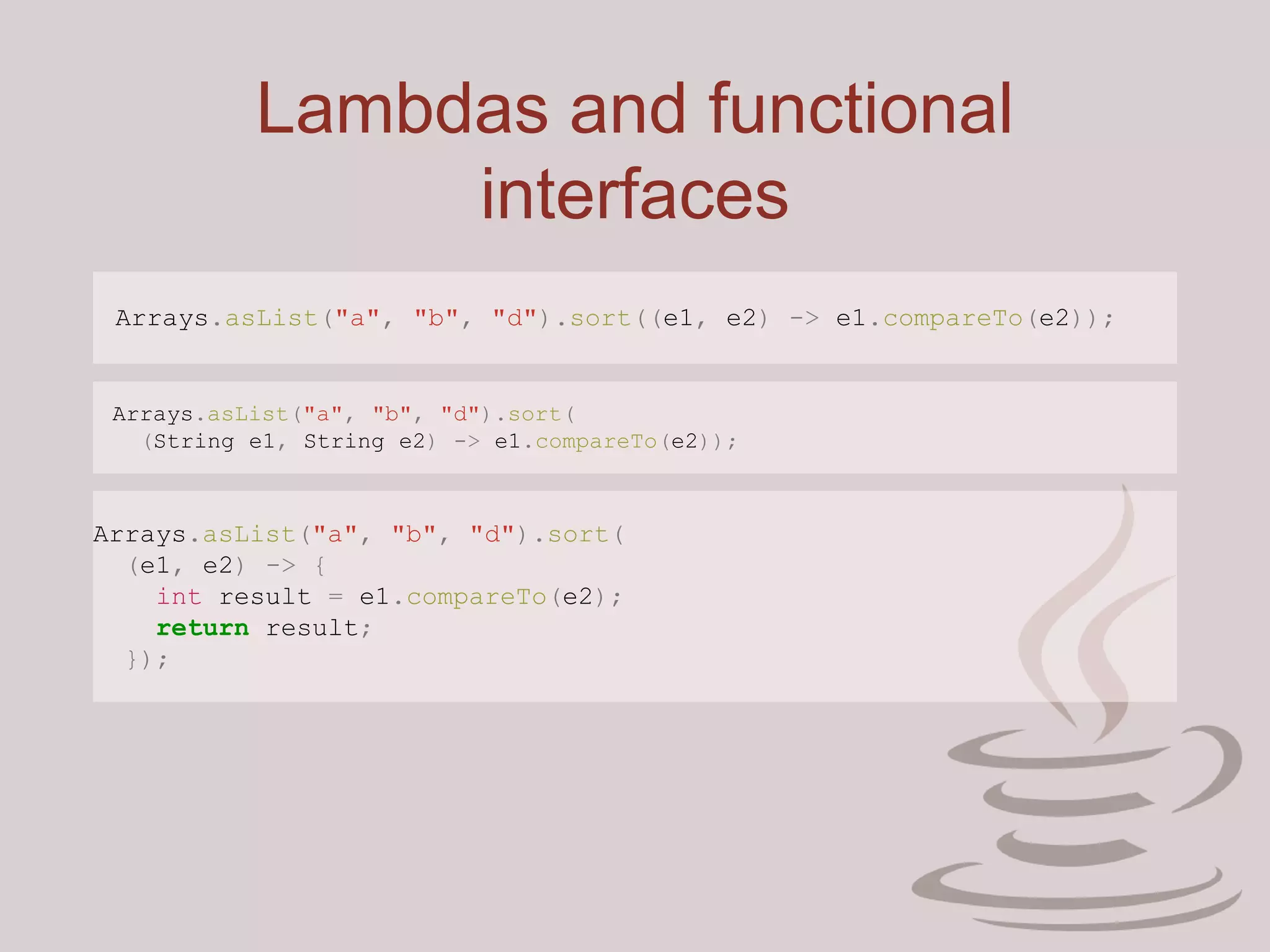Lambdas and functional
interfaces
Arrays.asList("a", "b", "d").sort((e1, e2) -> e1.compareTo(e2));
Arrays.asList("a", "b", "d").sort(
(String e1, String e2) -> e1.compareTo(e2));
Arrays.asList("a", "b", "d").sort(
(e1, e2) -> {
int result = e1.compareTo(e2);
return result;
});
 