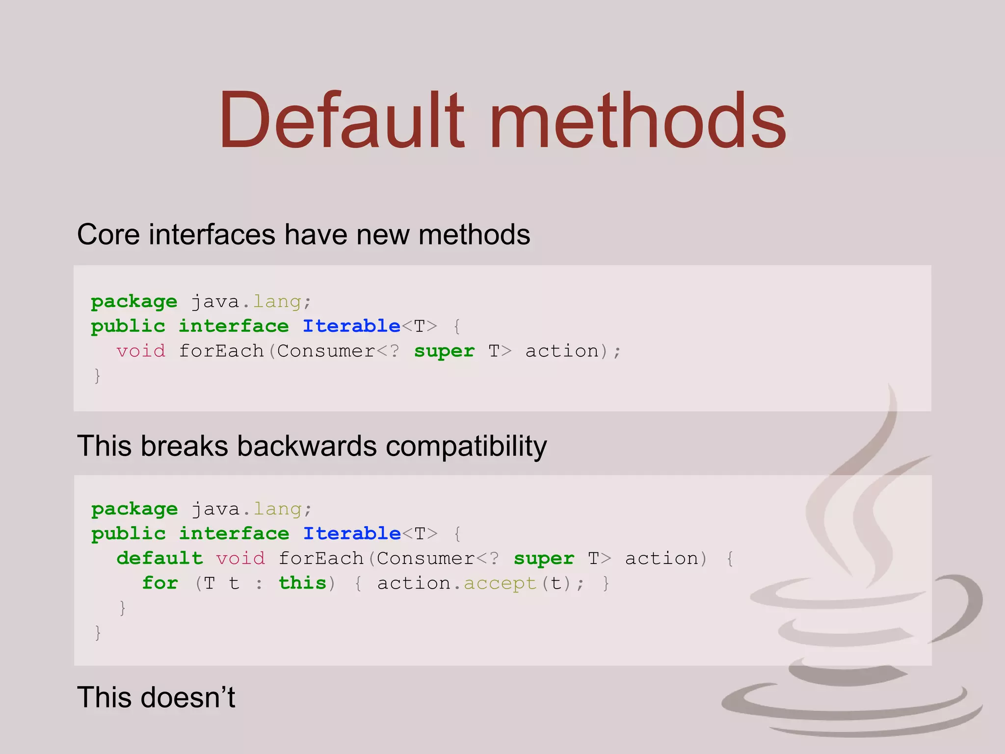 Default methods
package java.lang;
public interface Iterable<T> {
void forEach(Consumer<? super T> action);
}
Core interfaces have new methods
This breaks backwards compatibility
package java.lang;
public interface Iterable<T> {
default void forEach(Consumer<? super T> action) {
for (T t : this) { action.accept(t); }
}
}
This doesn’t
 