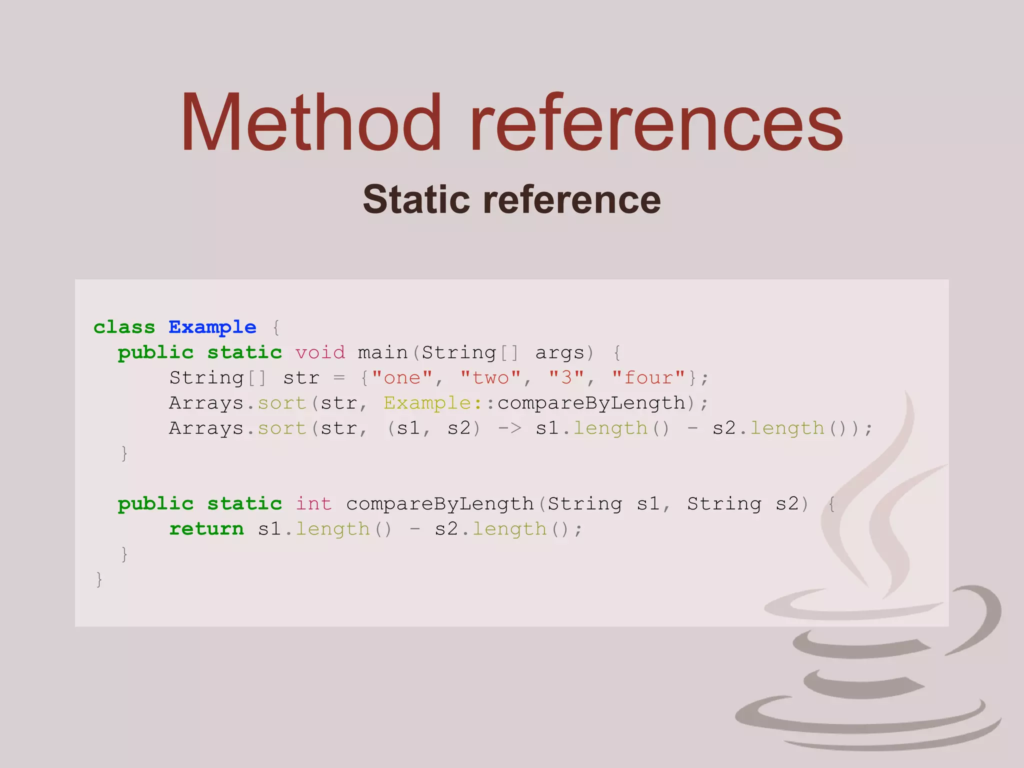 Method references
Static reference
class Example {
public static void main(String[] args) {
String[] str = {"one", "two", "3", "four"};
Arrays.sort(str, Example::compareByLength);
Arrays.sort(str, (s1, s2) -> s1.length() - s2.length());
}
public static int compareByLength(String s1, String s2) {
return s1.length() - s2.length();
}
}
 
