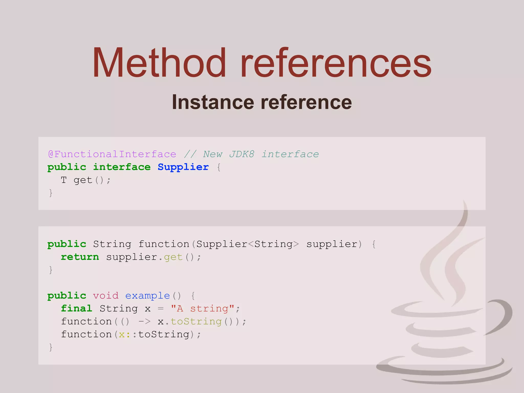 Method references
Instance reference
@FunctionalInterface // New JDK8 interface
public interface Supplier {
T get();
}
public String function(Supplier<String> supplier) {
return supplier.get();
}
public void example() {
final String x = "A string";
function(() -> x.toString());
function(x::toString);
}
 