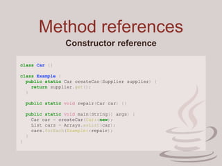 Method references
Constructor reference
class Car {}
class Example {
public static Car createCar(Supplier supplier) {
return supplier.get();
}
public static void repair(Car car) {}
public static void main(String[] args) {
Car car = createCar(Car::new);
List cars = Arrays.asList(car);
cars.forEach(Example::repair);
}
}
 