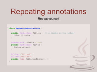 Repeating annotations
class RepeatingAnnotations {
public @interface Filters { // A hidden filter holder
Filter[] value();
}
@Repeatable(Filters.class)
public @interface Filter {
String value();
}
@Filter("filter1")
@Filter("filter2")
public void filterredMethod() {}
}
Repeat yourself
 
