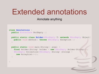 Extended annotations
class Annotations {
public @interface NotEmpty {}
public static class Holder<@NonEmpty T> extends @NonEmpty Object{
public void method() throws @NonEmpty Exception {}
}
public static void main(String[] args) {
final Holder<String> holder = new @NonEmpty Holder<String>();
@NonEmpty Collection<@NonEmpty String> strings =
new ArrayList<>();
}
}
Annotate anything
 