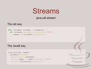 Streams
for (Student student : students) {
if (student.getName().startsWith("A")){
names.add(student.getName());
}
}
java.util.stream
List<string> names =
students.stream()
.map(Student::getName)
.filter(name -> name.startsWith("A"))
.collect(Collectors.toList());
The old way
The Java8 way
 