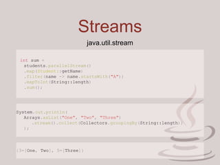 Streams
java.util.stream
int sum =
students.parallelStream()
.map(Student::getName)
.filter(name -> name.startsWith("A"))
.mapToInt(String::length)
.sum();
System.out.println(
Arrays.asList("One", "Two", "Three")
.stream().collect(Collectors.groupingBy(String::length))
);
{3=[One, Two], 5=[Three]}
 