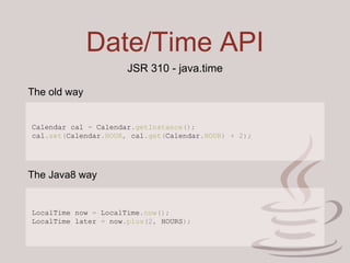 Date/Time API
JSR 310 - java.time
Calendar cal = Calendar.getInstance();
cal.set(Calendar.HOUR, cal.get(Calendar.HOUR) + 2);
LocalTime now = LocalTime.now();
LocalTime later = now.plus(2, HOURS);
The old way
The Java8 way
 