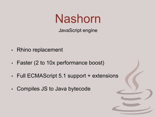 Nashorn
JavaScript engine
• Rhino replacement
• Faster (2 to 10x performance boost)
• Full ECMAScript 5.1 support + extensions
• Compiles JS to Java bytecode
 