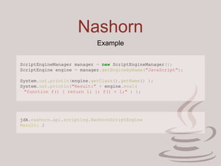 Nashorn
Example
ScriptEngineManager manager = new ScriptEngineManager();
ScriptEngine engine = manager.getEngineByName("JavaScript");
System.out.println(engine.getClass().getName() );
System.out.println("Result:" + engine.eval(
"function f() { return 1; }; f() + 1;" ) );
jdk.nashorn.api.scripting.NashornScriptEngine
Result: 2
 