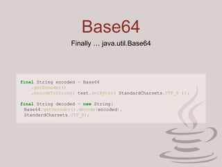Base64
Finally … java.util.Base64
final String encoded = Base64
.getEncoder()
.encodeToString( text.getBytes( StandardCharsets.UTF_8 ));
final String decoded = new String(
Base64.getDecoder().decode(encoded),
StandardCharsets.UTF_8);
 