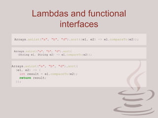 Lambdas and functional
interfaces
Arrays.asList("a", "b", "d").sort((e1, e2) -> e1.compareTo(e2));
Arrays.asList("a", "b", "d").sort(
(String e1, String e2) -> e1.compareTo(e2));
Arrays.asList("a", "b", "d").sort(
(e1, e2) -> {
int result = e1.compareTo(e2);
return result;
});
 