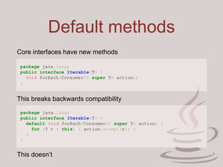 Default methods
package java.lang;
public interface Iterable<T> {
void forEach(Consumer<? super T> action);
}
Core interfaces have new methods
This breaks backwards compatibility
package java.lang;
public interface Iterable<T> {
default void forEach(Consumer<? super T> action) {
for (T t : this) { action.accept(t); }
}
}
This doesn’t
 