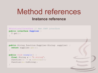 Method references
Instance reference
@FunctionalInterface // New JDK8 interface
public interface Supplier {
T get();
}
public String function(Supplier<String> supplier) {
return supplier.get();
}
public void example() {
final String x = "A string";
function(() -> x.toString());
function(x::toString);
}
 