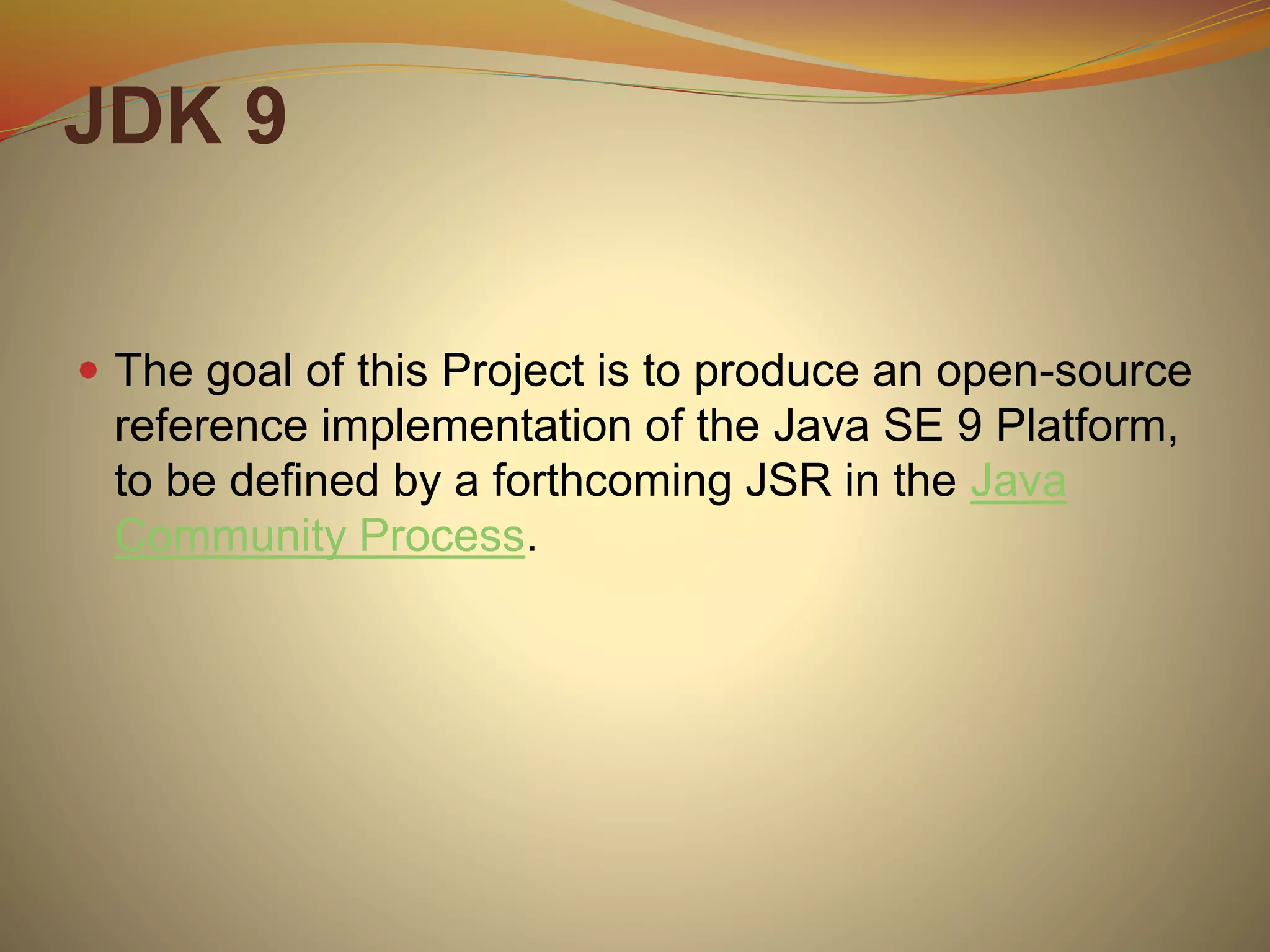 JDK 9
 The goal of this Project is to produce an open-source
reference implementation of the Java SE 9 Platform,
to be defined by a forthcoming JSR in the Java
Community Process.
 