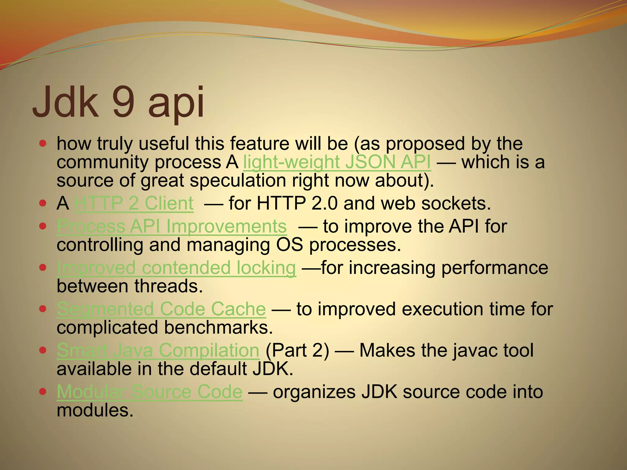 Jdk 9 api
 how truly useful this feature will be (as proposed by the
community process A light-weight JSON API — which is a
source of great speculation right now about).
 A HTTP 2 Client — for HTTP 2.0 and web sockets.
 Process API Improvements — to improve the API for
controlling and managing OS processes.
 Improved contended locking —for increasing performance
between threads.
 Segmented Code Cache — to improved execution time for
complicated benchmarks.
 Smart Java Compilation (Part 2) — Makes the javac tool
available in the default JDK.
 Modular Source Code — organizes JDK source code into
modules.
 