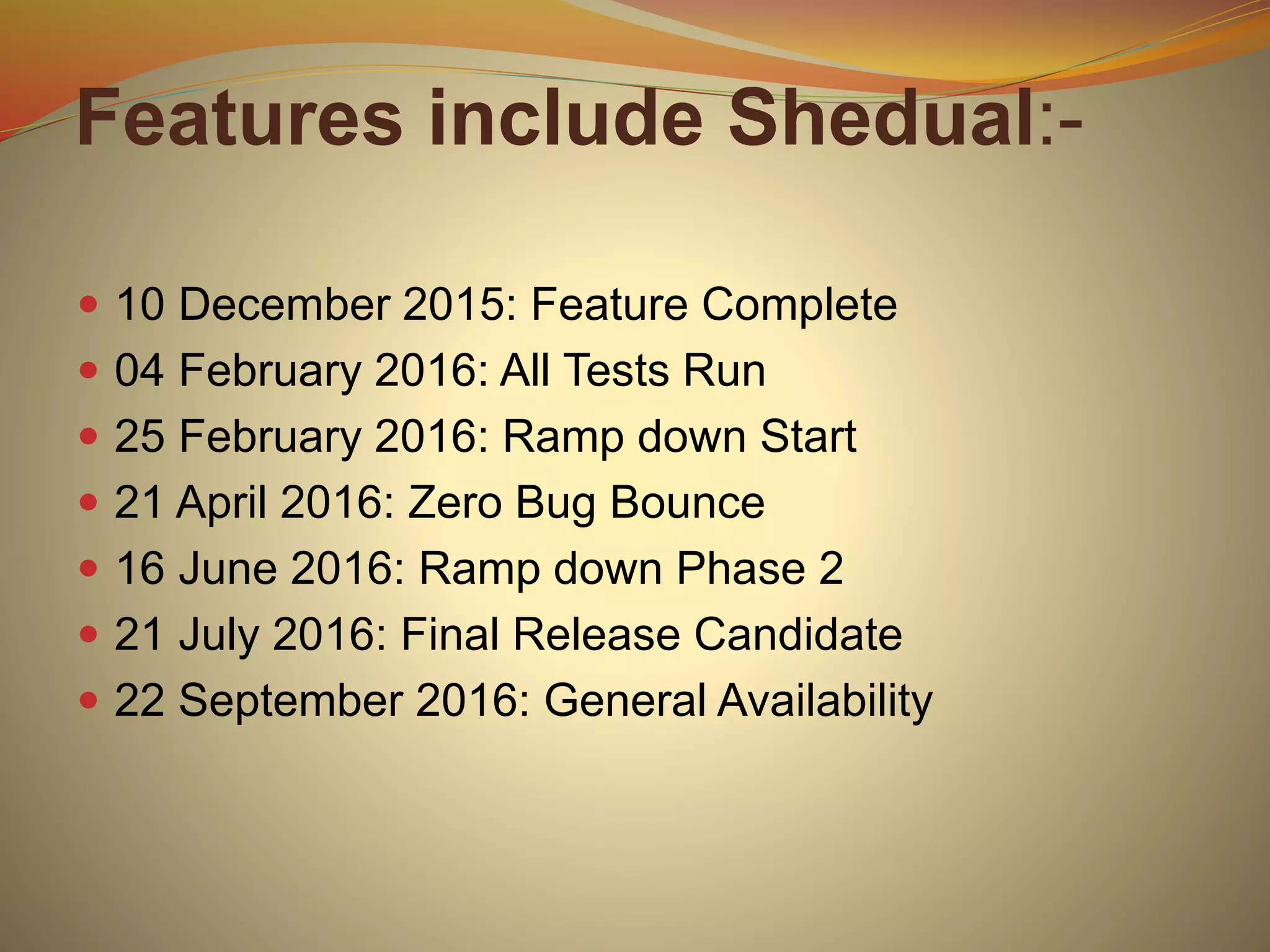 Features include Shedual:-
 10 December 2015: Feature Complete
 04 February 2016: All Tests Run
 25 February 2016: Ramp down Start
 21 April 2016: Zero Bug Bounce
 16 June 2016: Ramp down Phase 2
 21 July 2016: Final Release Candidate
 22 September 2016: General Availability
 