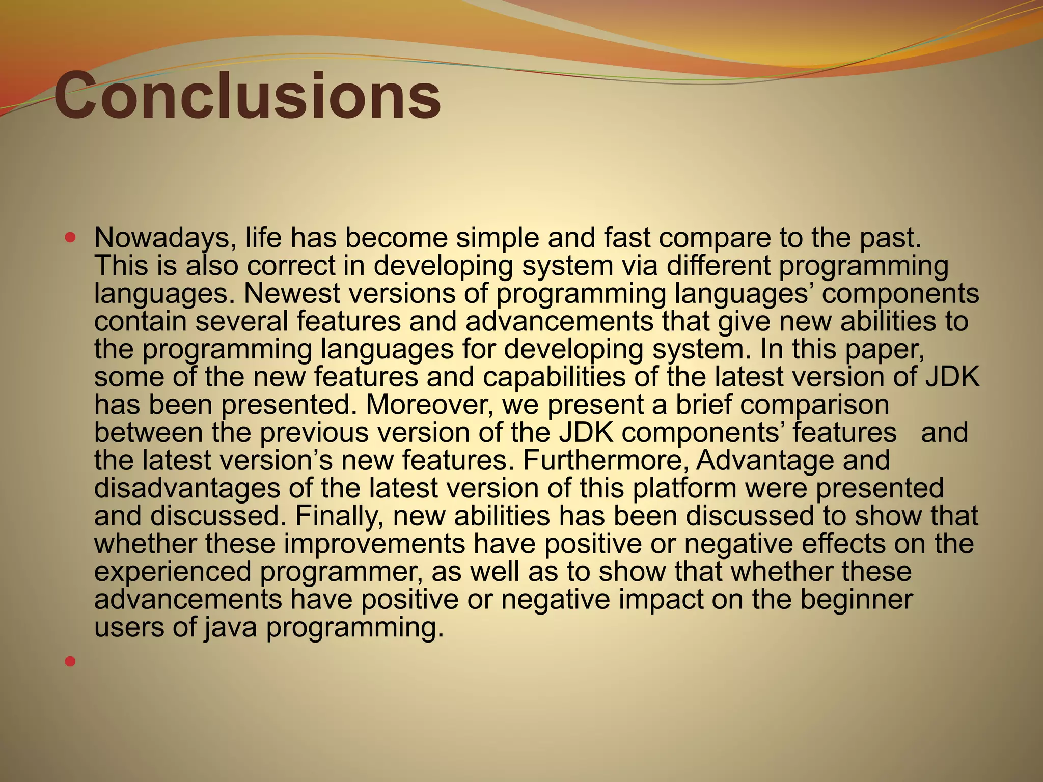 Conclusions
 Nowadays, life has become simple and fast compare to the past.
This is also correct in developing system via different programming
languages. Newest versions of programming languages’ components
contain several features and advancements that give new abilities to
the programming languages for developing system. In this paper,
some of the new features and capabilities of the latest version of JDK
has been presented. Moreover, we present a brief comparison
between the previous version of the JDK components’ features and
the latest version’s new features. Furthermore, Advantage and
disadvantages of the latest version of this platform were presented
and discussed. Finally, new abilities has been discussed to show that
whether these improvements have positive or negative effects on the
experienced programmer, as well as to show that whether these
advancements have positive or negative impact on the beginner
users of java programming.

 