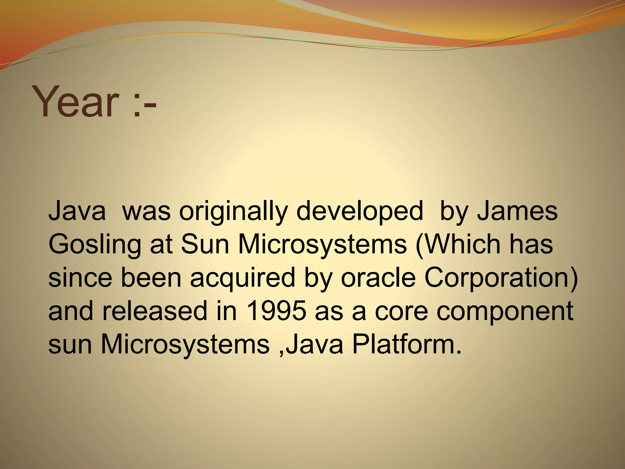 Year :-
Java was originally developed by James
Gosling at Sun Microsystems (Which has
since been acquired by oracle Corporation)
and released in 1995 as a core component
sun Microsystems ,Java Platform.
 