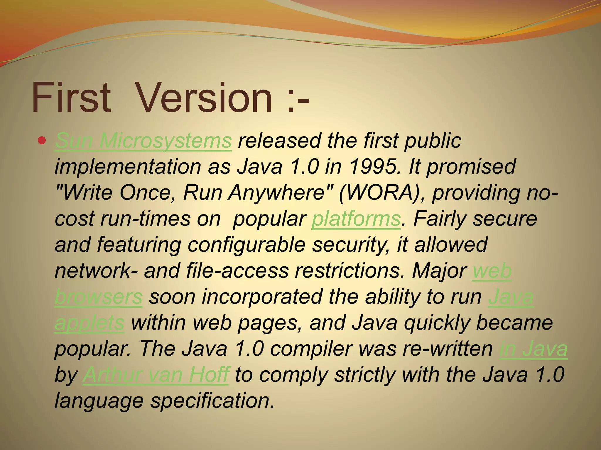 First Version :-
 Sun Microsystems released the first public
implementation as Java 1.0 in 1995. It promised
"Write Once, Run Anywhere" (WORA), providing no-
cost run-times on popular platforms. Fairly secure
and featuring configurable security, it allowed
network- and file-access restrictions. Major web
browsers soon incorporated the ability to run Java
applets within web pages, and Java quickly became
popular. The Java 1.0 compiler was re-written in Java
by Arthur van Hoff to comply strictly with the Java 1.0
language specification.
 