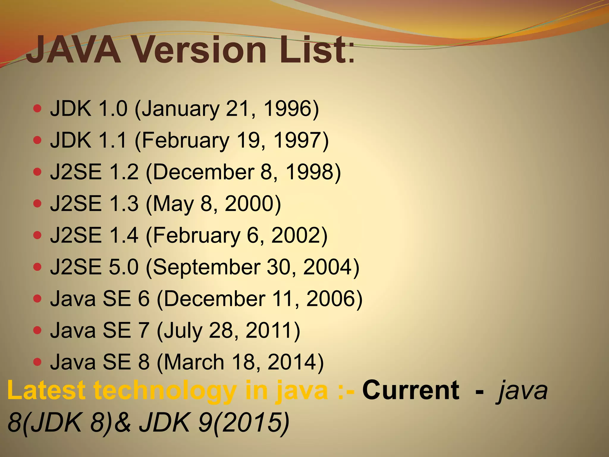 JAVA Version List:
 JDK 1.0 (January 21, 1996)
 JDK 1.1 (February 19, 1997)
 J2SE 1.2 (December 8, 1998)
 J2SE 1.3 (May 8, 2000)
 J2SE 1.4 (February 6, 2002)
 J2SE 5.0 (September 30, 2004)
 Java SE 6 (December 11, 2006)
 Java SE 7 (July 28, 2011)
 Java SE 8 (March 18, 2014)
Latest technology in java :- Current - java
8(JDK 8)& JDK 9(2015)
 