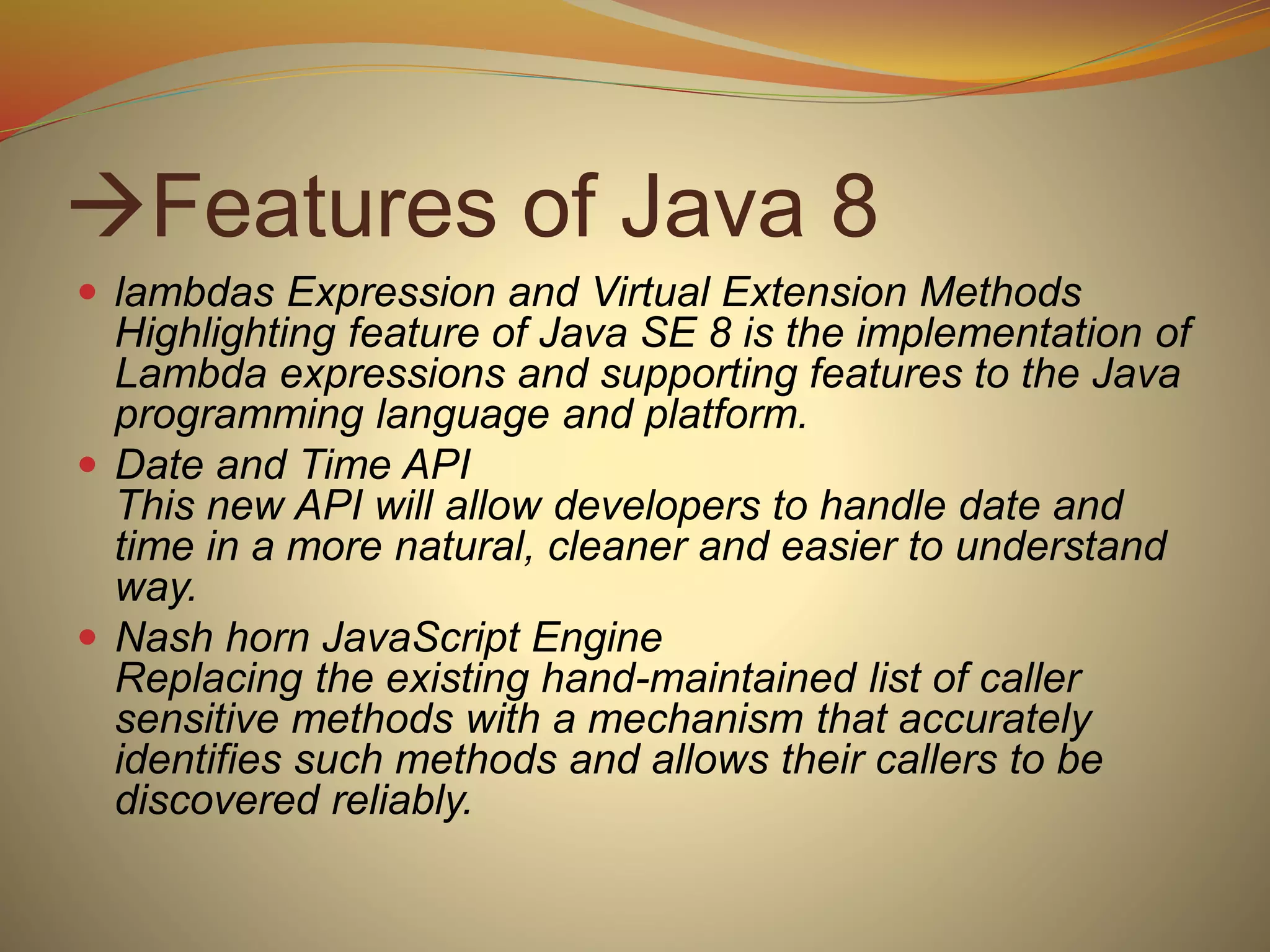 Features of Java 8
 lambdas Expression and Virtual Extension Methods
Highlighting feature of Java SE 8 is the implementation of
Lambda expressions and supporting features to the Java
programming language and platform.
 Date and Time API
This new API will allow developers to handle date and
time in a more natural, cleaner and easier to understand
way.
 Nash horn JavaScript Engine
Replacing the existing hand-maintained list of caller
sensitive methods with a mechanism that accurately
identifies such methods and allows their callers to be
discovered reliably.
 
