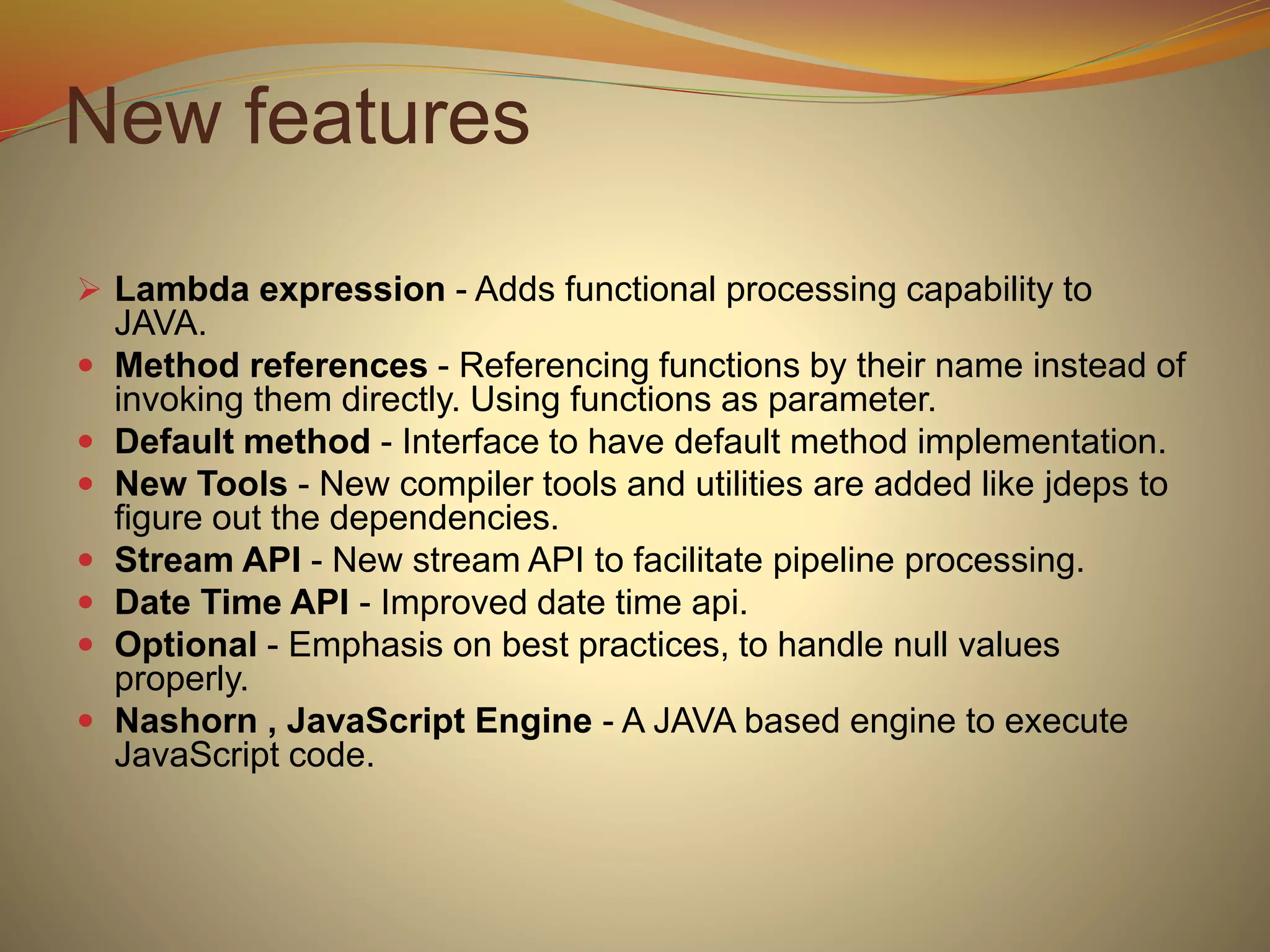 New features
 Lambda expression - Adds functional processing capability to
JAVA.
 Method references - Referencing functions by their name instead of
invoking them directly. Using functions as parameter.
 Default method - Interface to have default method implementation.
 New Tools - New compiler tools and utilities are added like jdeps to
figure out the dependencies.
 Stream API - New stream API to facilitate pipeline processing.
 Date Time API - Improved date time api.
 Optional - Emphasis on best practices, to handle null values
properly.
 Nashorn , JavaScript Engine - A JAVA based engine to execute
JavaScript code.
 