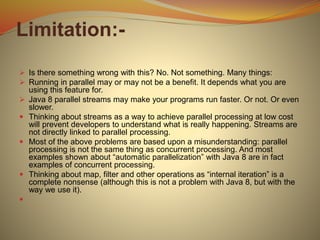 Limitation:-
 Is there something wrong with this? No. Not something. Many things:
 Running in parallel may or may not be a benefit. It depends what you are
using this feature for.
 Java 8 parallel streams may make your programs run faster. Or not. Or even
slower.
 Thinking about streams as a way to achieve parallel processing at low cost
will prevent developers to understand what is really happening. Streams are
not directly linked to parallel processing.
 Most of the above problems are based upon a misunderstanding: parallel
processing is not the same thing as concurrent processing. And most
examples shown about “automatic parallelization” with Java 8 are in fact
examples of concurrent processing.
 Thinking about map, filter and other operations as “internal iteration” is a
complete nonsense (although this is not a problem with Java 8, but with the
way we use it).

 