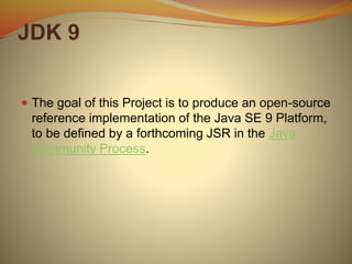 JDK 9
 The goal of this Project is to produce an open-source
reference implementation of the Java SE 9 Platform,
to be defined by a forthcoming JSR in the Java
Community Process.
 