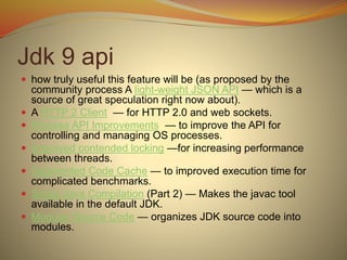 Jdk 9 api
 how truly useful this feature will be (as proposed by the
community process A light-weight JSON API — which is a
source of great speculation right now about).
 A HTTP 2 Client — for HTTP 2.0 and web sockets.
 Process API Improvements — to improve the API for
controlling and managing OS processes.
 Improved contended locking —for increasing performance
between threads.
 Segmented Code Cache — to improved execution time for
complicated benchmarks.
 Smart Java Compilation (Part 2) — Makes the javac tool
available in the default JDK.
 Modular Source Code — organizes JDK source code into
modules.
 