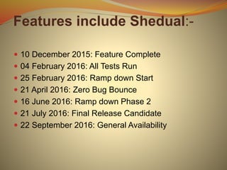 Features include Shedual:-
 10 December 2015: Feature Complete
 04 February 2016: All Tests Run
 25 February 2016: Ramp down Start
 21 April 2016: Zero Bug Bounce
 16 June 2016: Ramp down Phase 2
 21 July 2016: Final Release Candidate
 22 September 2016: General Availability
 