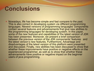 Conclusions
 Nowadays, life has become simple and fast compare to the past.
This is also correct in developing system via different programming
languages. Newest versions of programming languages’ components
contain several features and advancements that give new abilities to
the programming languages for developing system. In this paper,
some of the new features and capabilities of the latest version of JDK
has been presented. Moreover, we present a brief comparison
between the previous version of the JDK components’ features and
the latest version’s new features. Furthermore, Advantage and
disadvantages of the latest version of this platform were presented
and discussed. Finally, new abilities has been discussed to show that
whether these improvements have positive or negative effects on the
experienced programmer, as well as to show that whether these
advancements have positive or negative impact on the beginner
users of java programming.

 