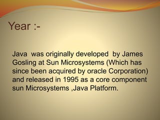Year :-
Java was originally developed by James
Gosling at Sun Microsystems (Which has
since been acquired by oracle Corporation)
and released in 1995 as a core component
sun Microsystems ,Java Platform.
 