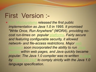 First Version :-
 Sun Microsystems released the first public
implementation as Java 1.0 in 1995. It promised
"Write Once, Run Anywhere" (WORA), providing no-
cost run-times on popular platforms. Fairly secure
and featuring configurable security, it allowed
network- and file-access restrictions. Major web
browsers soon incorporated the ability to run Java
applets within web pages, and Java quickly became
popular. The Java 1.0 compiler was re-written in Java
by Arthur van Hoff to comply strictly with the Java 1.0
language specification.
 