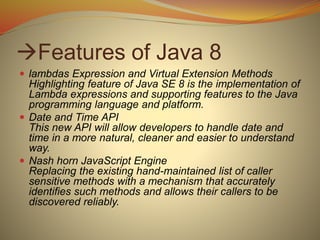 Features of Java 8
 lambdas Expression and Virtual Extension Methods
Highlighting feature of Java SE 8 is the implementation of
Lambda expressions and supporting features to the Java
programming language and platform.
 Date and Time API
This new API will allow developers to handle date and
time in a more natural, cleaner and easier to understand
way.
 Nash horn JavaScript Engine
Replacing the existing hand-maintained list of caller
sensitive methods with a mechanism that accurately
identifies such methods and allows their callers to be
discovered reliably.
 