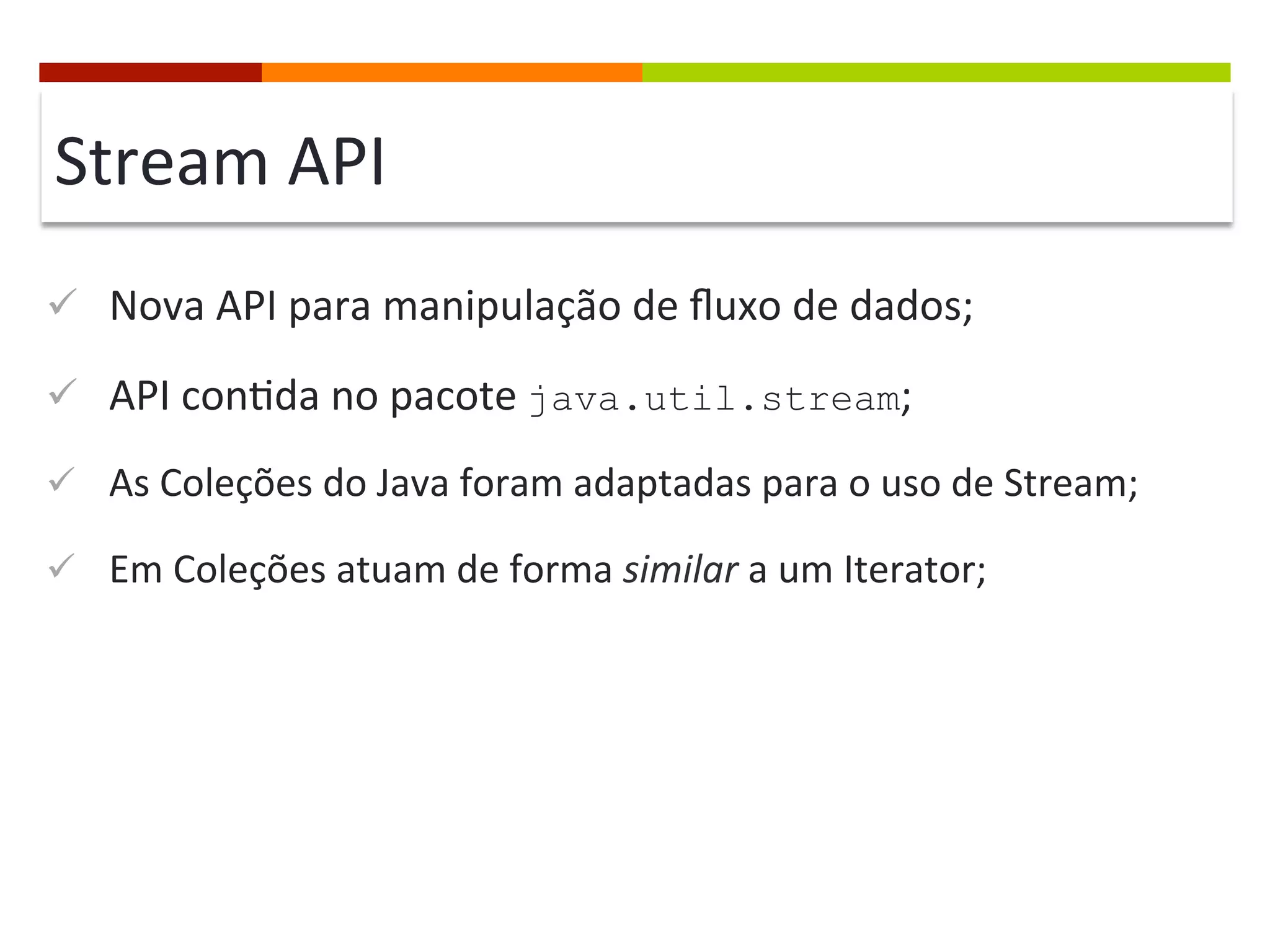 Stream	
  API	
  
ü  Nova	
  API	
  para	
  manipulação	
  de	
  ﬂuxo	
  de	
  dados;	
  
ü  API	
  con;da	
  no	
  pacote	
  java.util.stream;	
  
ü  As	
  Coleções	
  do	
  Java	
  foram	
  adaptadas	
  para	
  o	
  uso	
  de	
  Stream;	
  
ü  Em	
  Coleções	
  atuam	
  de	
  forma	
  similar	
  a	
  um	
  Iterator;	
  
 