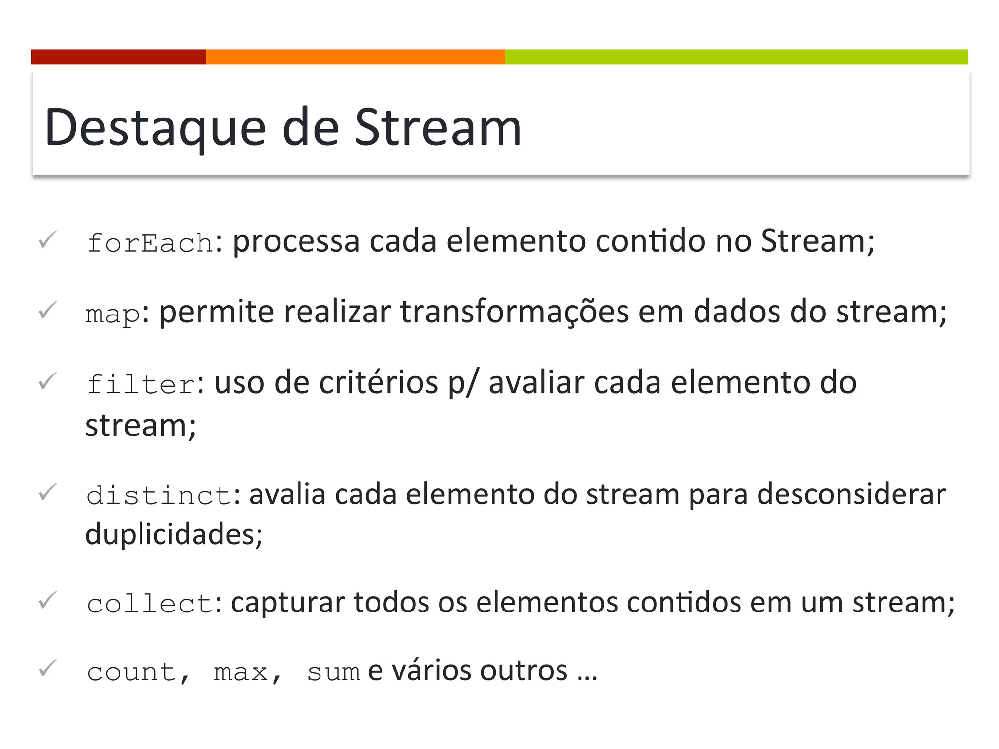 Destaque	
  de	
  Stream	
  
ü  forEach:	
  processa	
  cada	
  elemento	
  con;do	
  no	
  Stream;	
  
ü  map:	
  permite	
  realizar	
  transformações	
  em	
  dados	
  do	
  stream;	
  
ü  filter:	
  uso	
  de	
  critérios	
  p/	
  avaliar	
  cada	
  elemento	
  do	
  
stream;	
  
ü  distinct:	
  avalia	
  cada	
  elemento	
  do	
  stream	
  para	
  desconsiderar	
  
duplicidades;	
  
ü  collect:	
  capturar	
  todos	
  os	
  elementos	
  con;dos	
  em	
  um	
  stream;	
  
ü  count, max, sum	
  e	
  vários	
  outros	
  …	
  
 