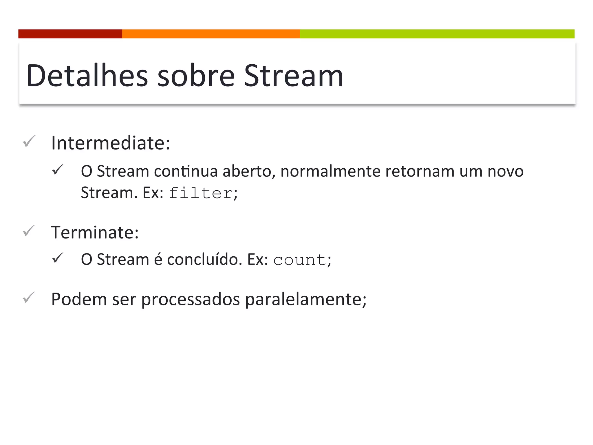 Detalhes	
  sobre	
  Stream	
  
ü  Intermediate:	
  
ü  O	
  Stream	
  con;nua	
  aberto,	
  normalmente	
  retornam	
  um	
  novo	
  
Stream.	
  Ex:	
  filter;	
  
ü  Terminate:	
  
ü  O	
  Stream	
  é	
  concluído.	
  Ex:	
  count;	
  
ü  Podem	
  ser	
  processados	
  paralelamente;	
  
 
