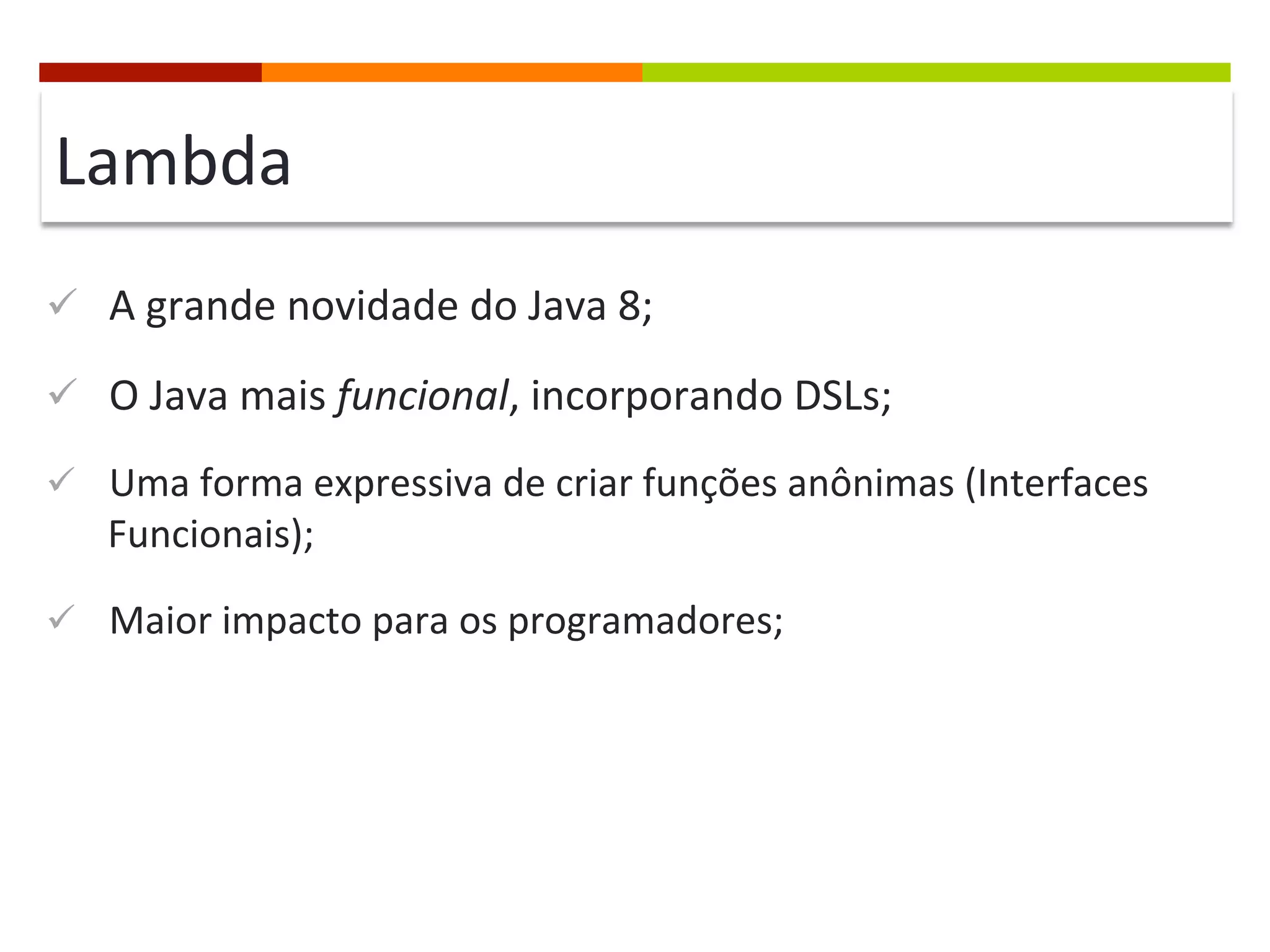 Lambda	
  
ü  A	
  grande	
  novidade	
  do	
  Java	
  8;	
  
ü  O	
  Java	
  mais	
  funcional,	
  incorporando	
  DSLs;	
  
ü  Uma	
  forma	
  expressiva	
  de	
  criar	
  funções	
  anônimas	
  (Interfaces	
  
Funcionais);	
  
ü  Maior	
  impacto	
  para	
  os	
  programadores;	
  
 