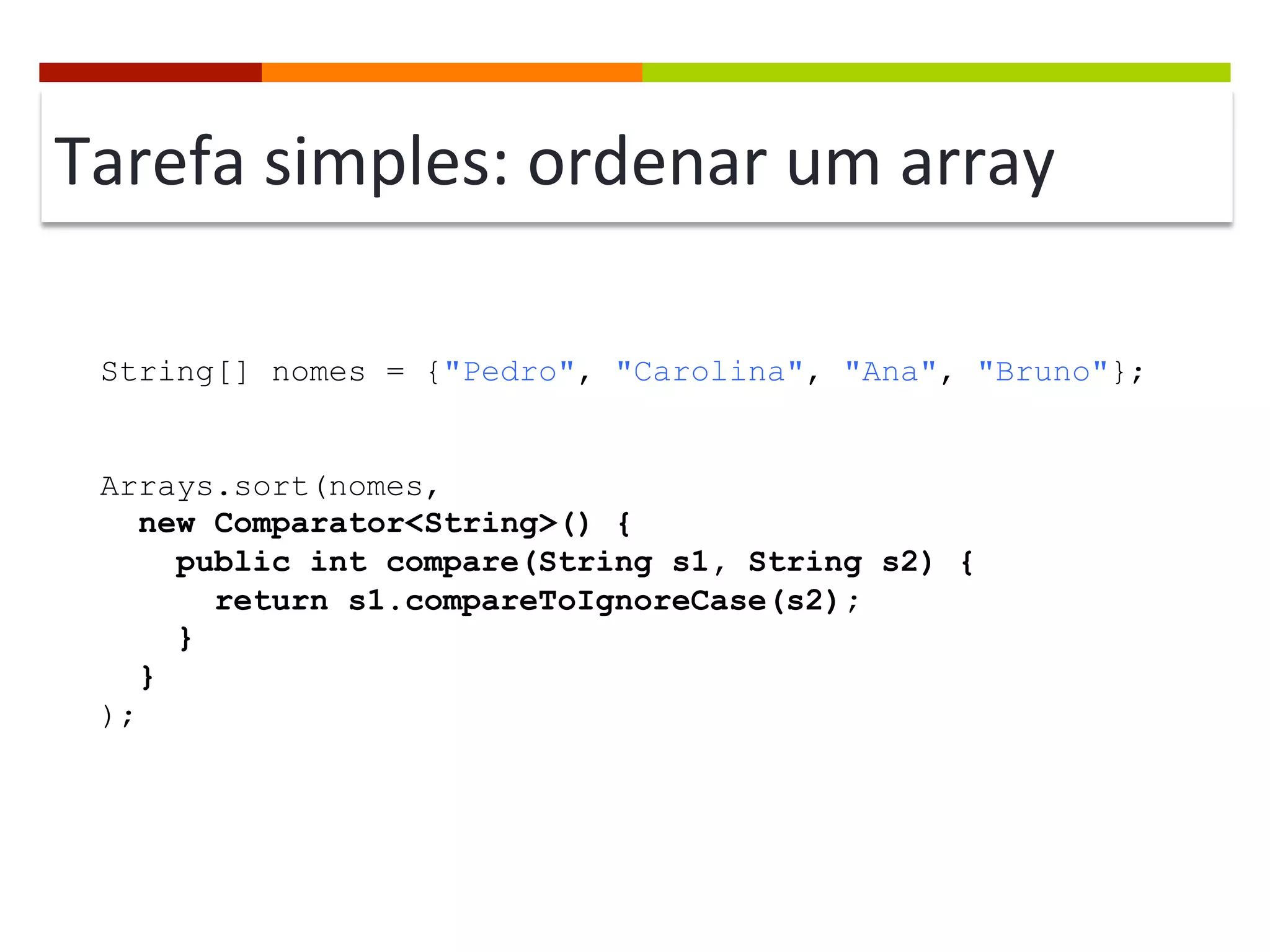 Tarefa	
  simples:	
  ordenar	
  um	
  array	
  
String[] nomes = {"Pedro", "Carolina", "Ana", "Bruno"};
Arrays.sort(nomes,
new Comparator<String>() {
public int compare(String s1, String s2) {
return s1.compareToIgnoreCase(s2);
}
}
);
 