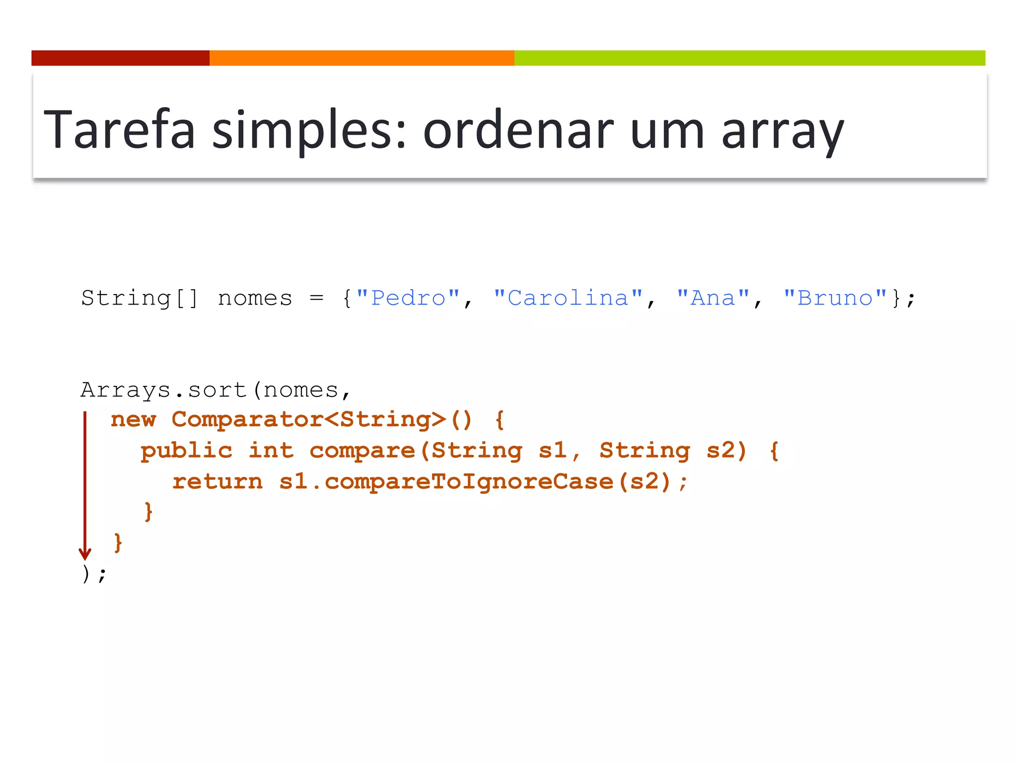 Tarefa	
  simples:	
  ordenar	
  um	
  array	
  
String[] nomes = {"Pedro", "Carolina", "Ana", "Bruno"};
Arrays.sort(nomes,
new Comparator<String>() {
public int compare(String s1, String s2) {
return s1.compareToIgnoreCase(s2);
}
}
);
 