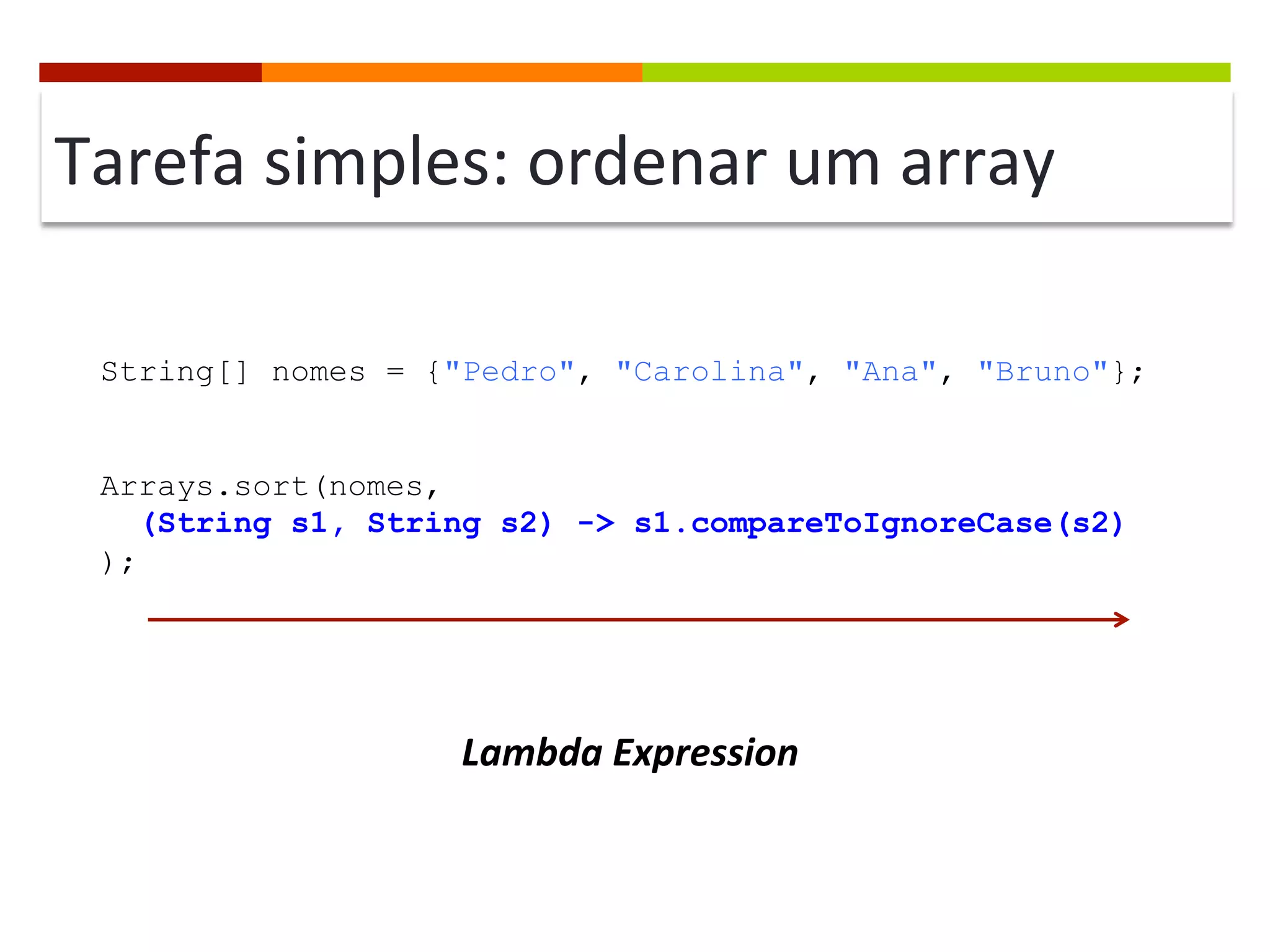 Tarefa	
  simples:	
  ordenar	
  um	
  array	
  
String[] nomes = {"Pedro", "Carolina", "Ana", "Bruno"};
Arrays.sort(nomes,
(String s1, String s2) -> s1.compareToIgnoreCase(s2)
);
Lambda	
  Expression	
  
 