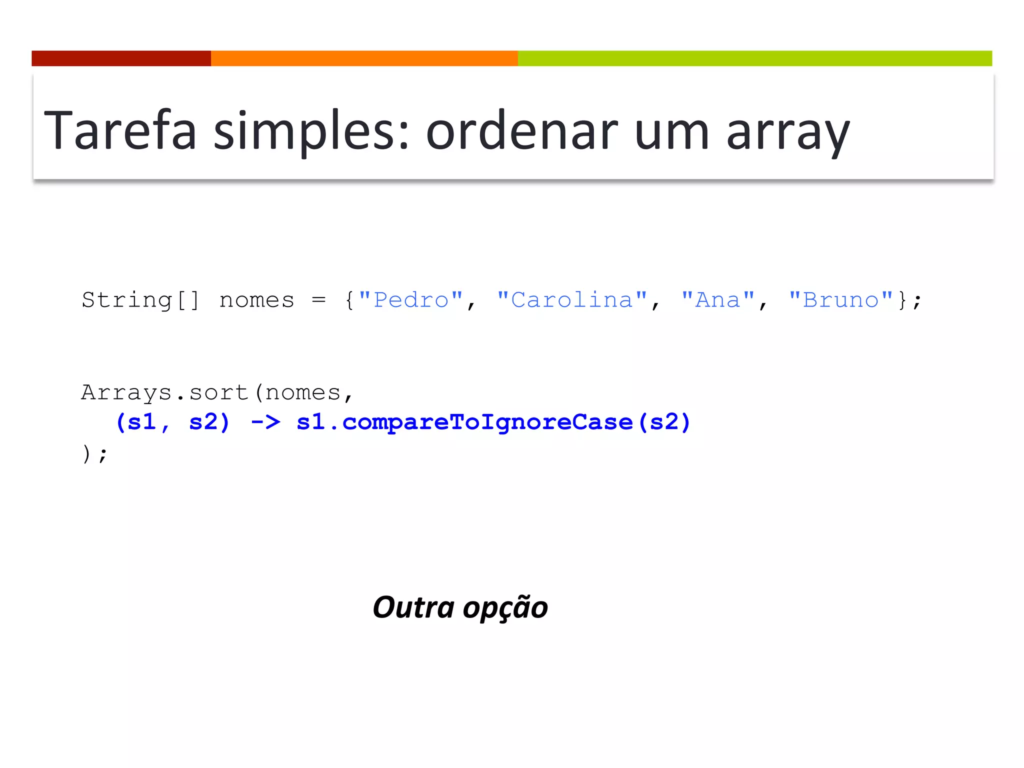 Tarefa	
  simples:	
  ordenar	
  um	
  array	
  
String[] nomes = {"Pedro", "Carolina", "Ana", "Bruno"};
Arrays.sort(nomes,
(s1, s2) -> s1.compareToIgnoreCase(s2)
);
Outra	
  opção	
  
 