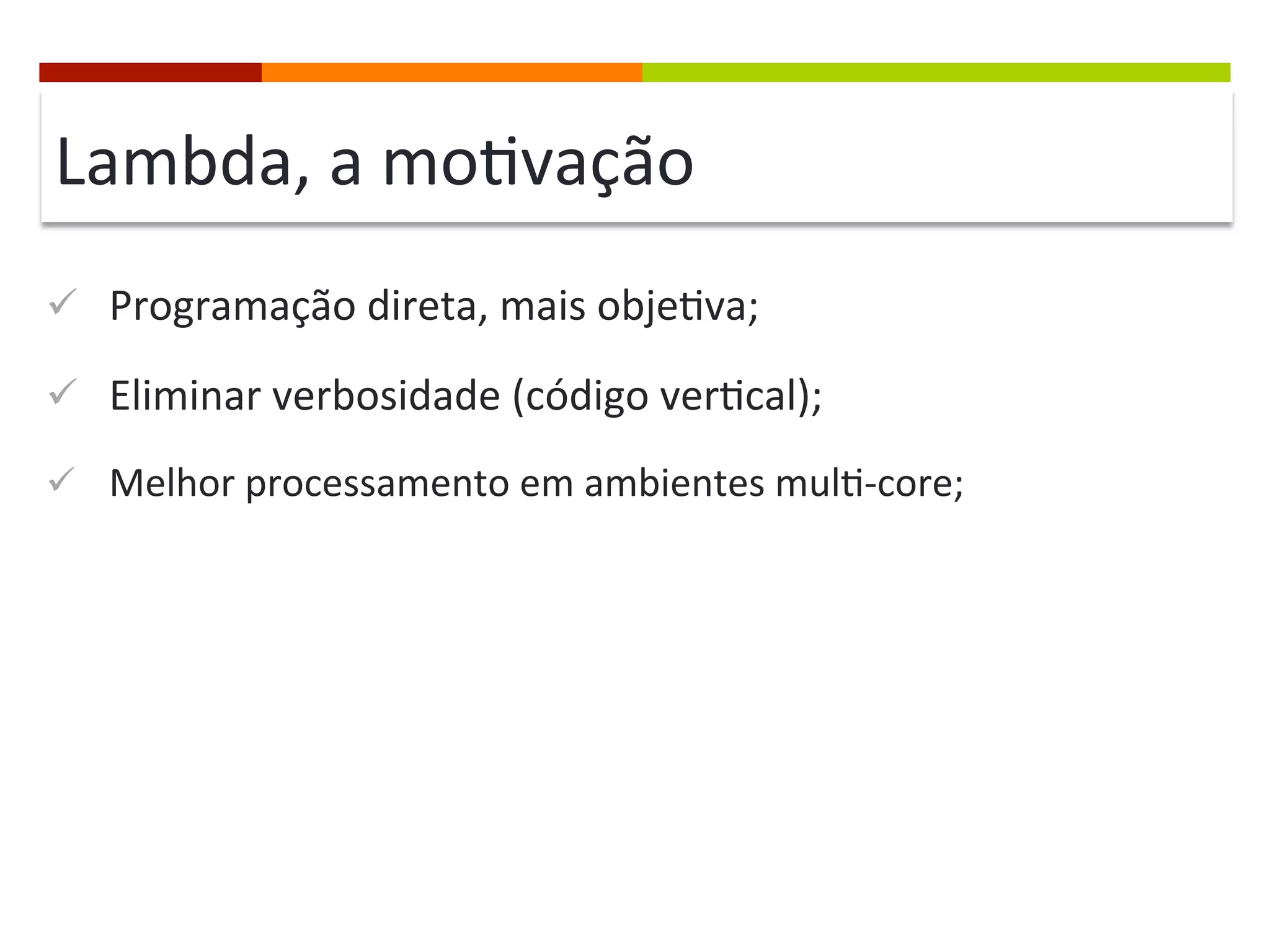 Lambda,	
  a	
  mo;vação	
  
ü  Programação	
  direta,	
  mais	
  obje;va;	
  
ü  Eliminar	
  verbosidade	
  (código	
  ver;cal);	
  
ü  Melhor	
  processamento	
  em	
  ambientes	
  mul;-­‐core;	
  
 