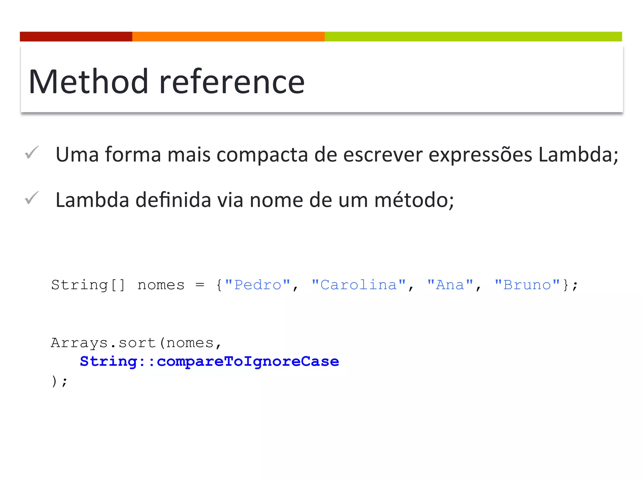 Method	
  reference	
  
ü  Uma	
  forma	
  mais	
  compacta	
  de	
  escrever	
  expressões	
  Lambda;	
  
ü  Lambda	
  deﬁnida	
  via	
  nome	
  de	
  um	
  método;	
  
String[] nomes = {"Pedro", "Carolina", "Ana", "Bruno"};
Arrays.sort(nomes,
String::compareToIgnoreCase
);
 