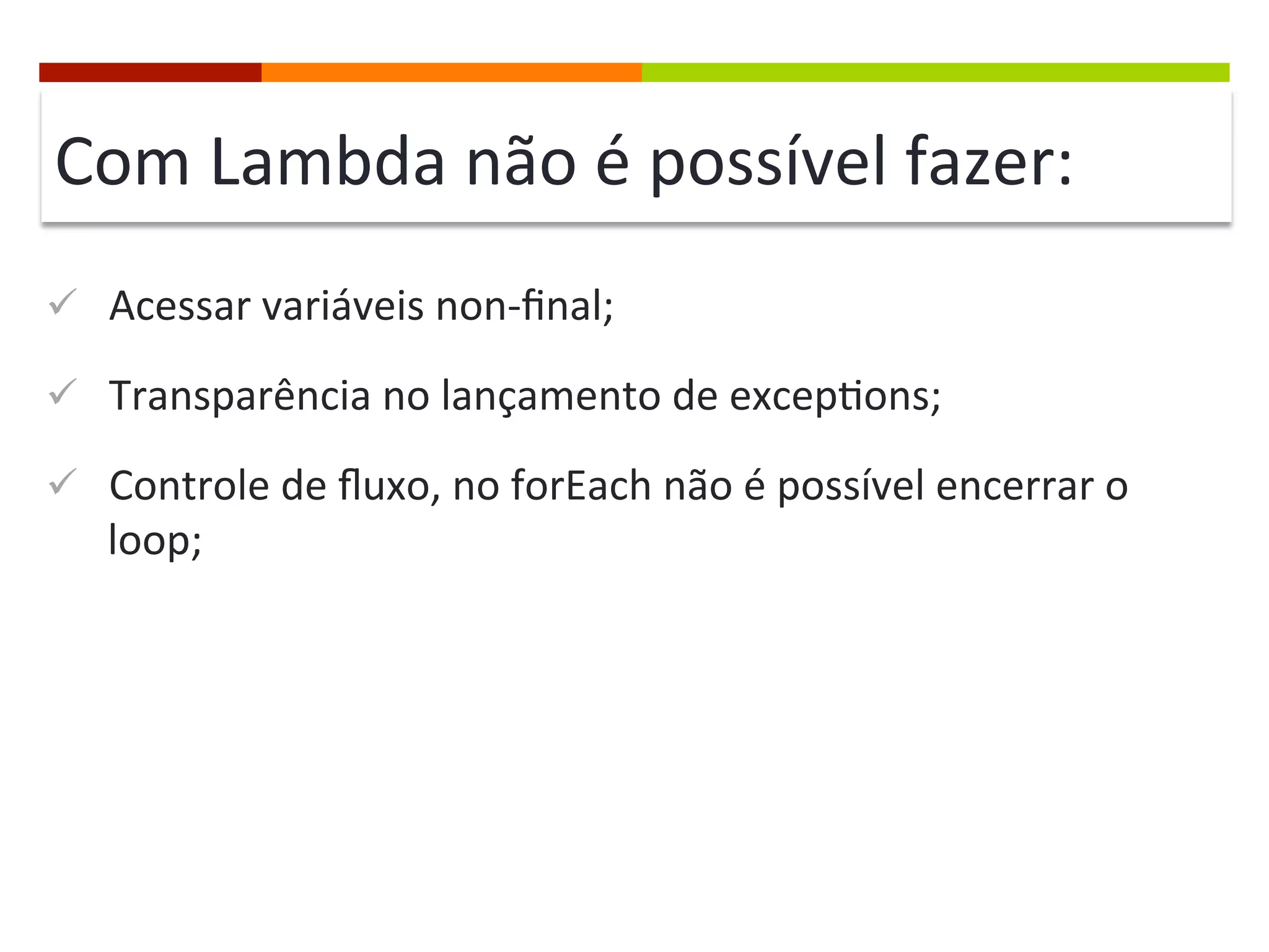 Com	
  Lambda	
  não	
  é	
  possível	
  fazer:	
  
ü  Acessar	
  variáveis	
  non-­‐ﬁnal;	
  
ü  Transparência	
  no	
  lançamento	
  de	
  excep;ons;	
  
ü  Controle	
  de	
  ﬂuxo,	
  no	
  forEach	
  não	
  é	
  possível	
  encerrar	
  o	
  
loop;	
  
 