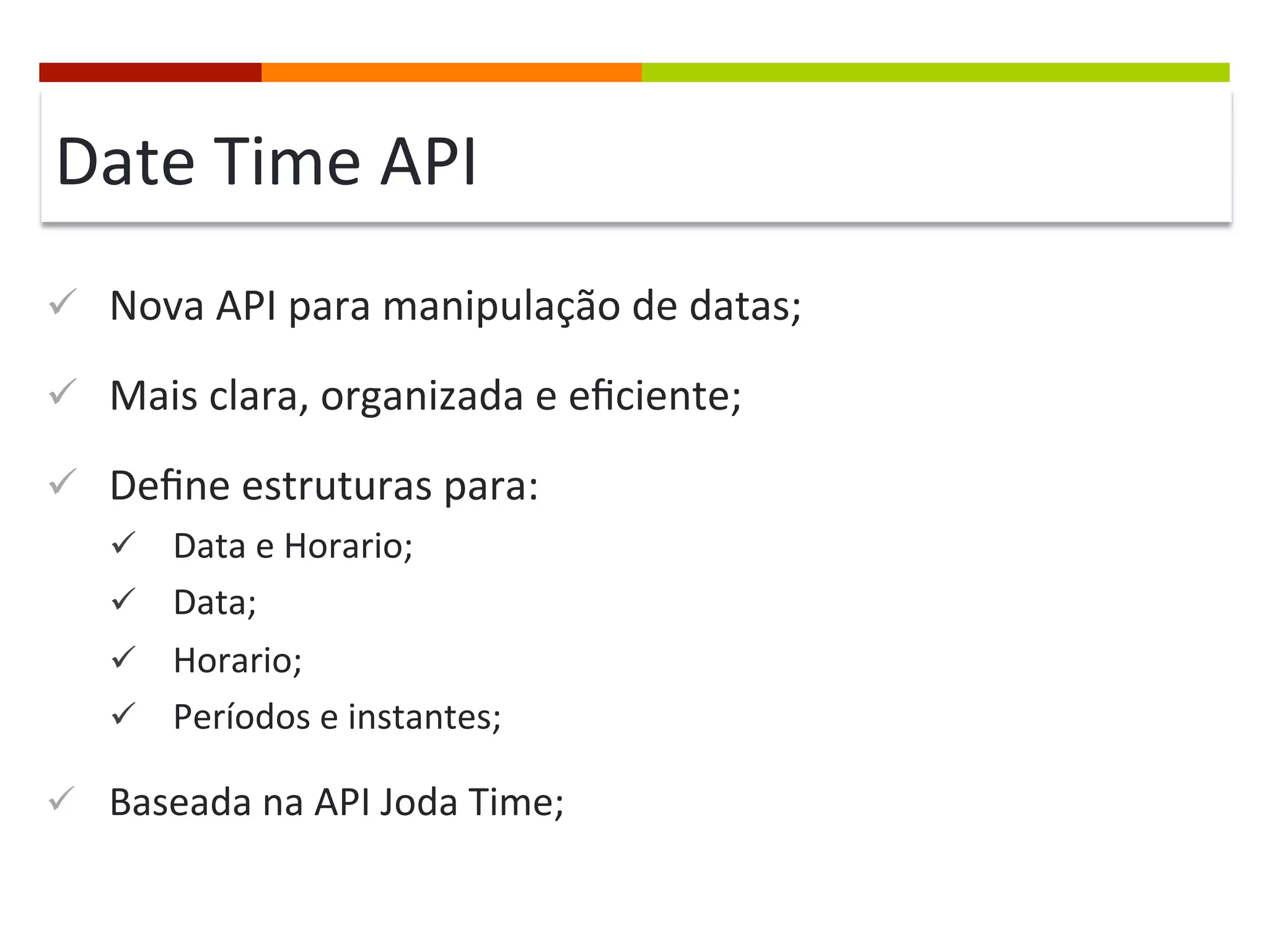 Date	
  Time	
  API	
  
ü  Nova	
  API	
  para	
  manipulação	
  de	
  datas;	
  
ü  Mais	
  clara,	
  organizada	
  e	
  eﬁciente;	
  
ü  Deﬁne	
  estruturas	
  para:	
  
ü  Data	
  e	
  Horario;	
  
ü  Data;	
  
ü  Horario;	
  
ü  Períodos	
  e	
  instantes;	
  
ü  Baseada	
  na	
  API	
  Joda	
  Time;	
  
 