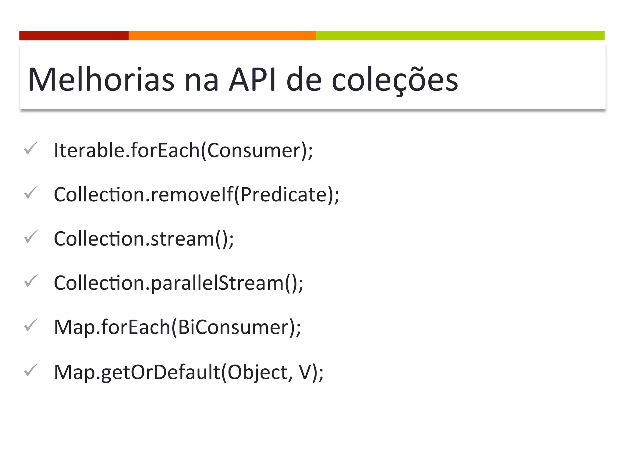 Melhorias	
  na	
  API	
  de	
  coleções	
  
ü  Iterable.forEach(Consumer);	
  
ü  Collec;on.removeIf(Predicate);	
  
ü  Collec;on.stream();	
  
ü  Collec;on.parallelStream();	
  
ü  Map.forEach(BiConsumer);	
  
ü  Map.getOrDefault(Object,	
  V);	
  
 