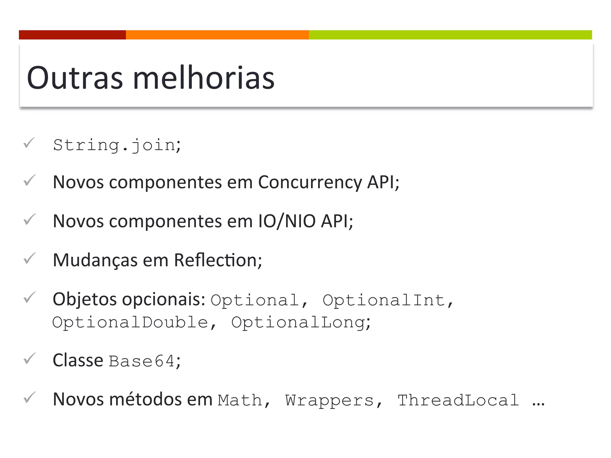 Outras	
  melhorias	
  
ü  String.join;	
  
ü  Novos	
  componentes	
  em	
  Concurrency	
  API;	
  
ü  Novos	
  componentes	
  em	
  IO/NIO	
  API;	
  
ü  Mudanças	
  em	
  Reﬂec;on;	
  
ü  Objetos	
  opcionais:	
  Optional, OptionalInt,
OptionalDouble, OptionalLong;	
  
ü  Classe	
  Base64;	
  
ü  Novos	
  métodos	
  em	
  Math, Wrappers, ThreadLocal …	
  
 